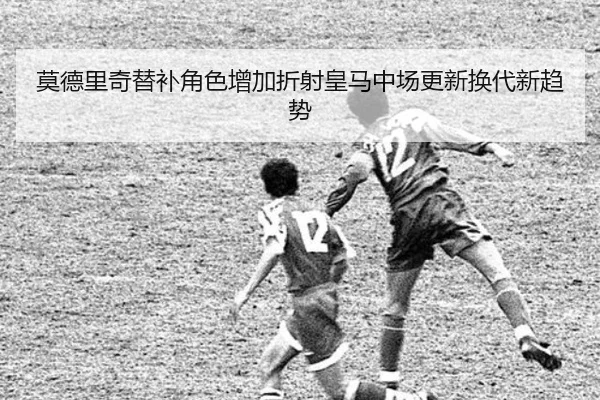 莫德里奇替补角色增加折射皇马中场更新换代新趋势