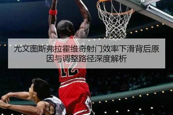 尤文图斯弗拉霍维奇射门效率下滑背后原因与调整路径深度解析