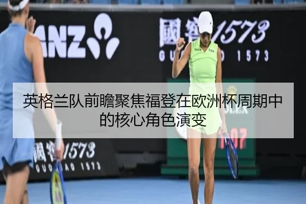 英格兰队前瞻聚焦福登在欧洲杯周期中的核心角色演变