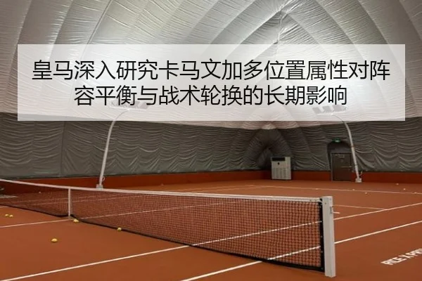 皇马深入研究卡马文加多位置属性对阵容平衡与战术轮换的长期影响