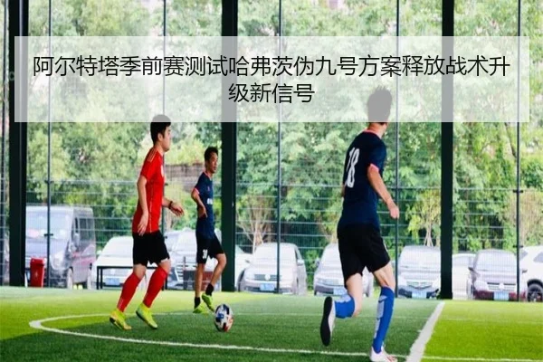 阿尔特塔季前赛测试哈弗茨伪九号方案释放战术升级新信号