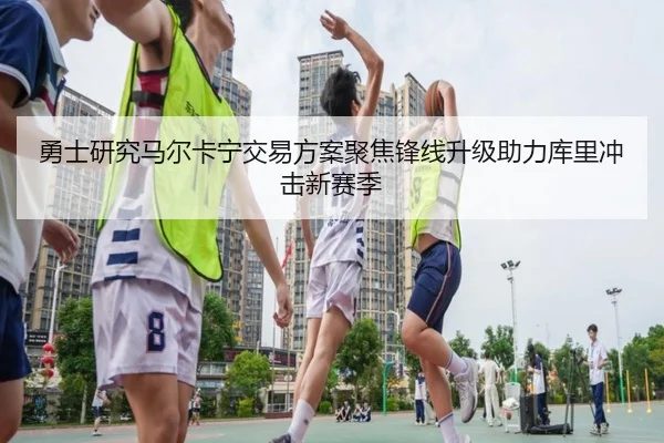 勇士研究马尔卡宁交易方案聚焦锋线升级助力库里冲击新赛季